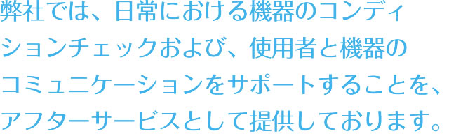 弊社では、日常における機器のコンディションチェックおよび、使用者と機器のコミュニケーションをサポートすることを、アフターサービスとして提供しております。