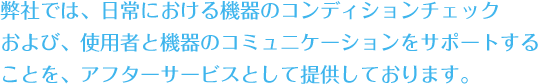 弊社では、日常における機器のコンディションチェックおよび、使用者と機器のコミュニケーションをサポートすることを、アフターサービスとして提供しております。