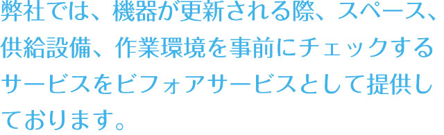 弊社では、機器が更新される際、スペース、供給設備、作業環境を事前にチェックするサービスをビフォアサービスとして提供しております。