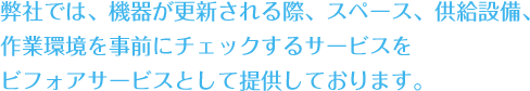 弊社では、機器が更新される際、スペース、供給設備、作業環境を事前にチェックするサービスをビフォアサービスとして提供しております。