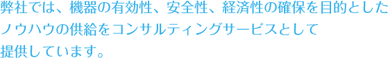 弊社では、機器の有効性、安全性、経済性の確保を目的としたノウハウの供給をコンサルティングサービスとして提供しています。