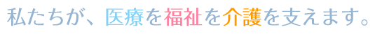 私たちが、医療を福祉を介護を支えます。