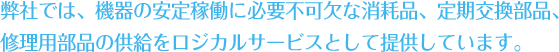 弊社では、機器の安定稼働に必要不可欠な消耗品、定期交換部品、 修理用部品の供給をロジカルサービスとして提供しています。