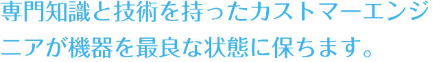 専門知識と技術を持ったカストマーエンジニアが機器を最良な状態に保ちます。