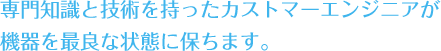 専門知識と技術を持ったカストマーエンジニアが機器を最良な状態に保ちます。